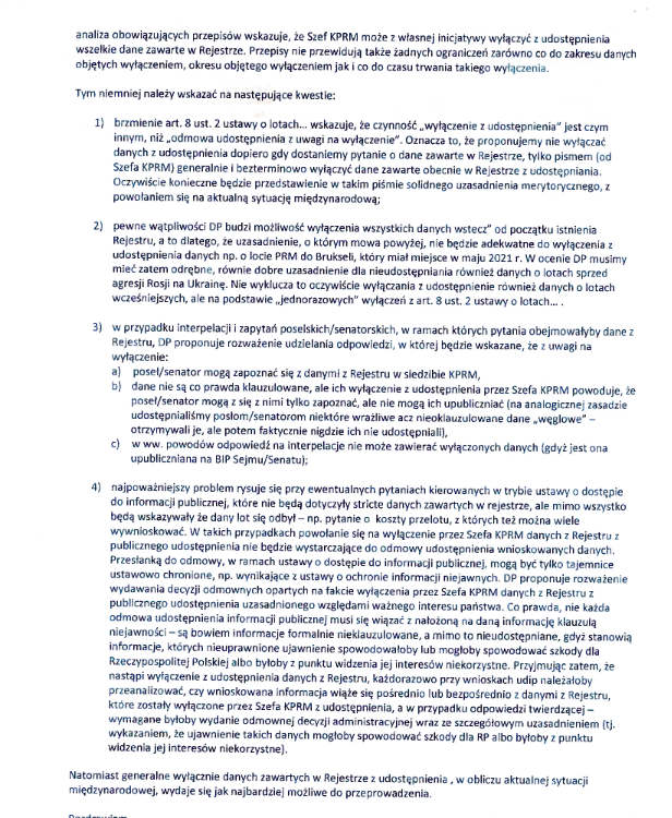 analiza obowiązujących przepisów wskazuje, że Szef KPRM może z własnej inicjatywy wyłączyć z udostępnienia wszelkie dane zawarte w Rejestrze. Przepisy nie przewidują także żadnych ograniczeń zarówno co do zakresu danych objętych wyłączeniem, okresu objętego wyłączeniem jak co do czasu trwania takiego wyłączenia."Tym niemniej należy wskazać na następujące kwestie: 1. brzmienie at. 8 ust 2 ustawy o lotach... wskazuje, że czynność „wyłączenie z udostępnienia” jest czym innym, niż „odmowa udostępnienia z uwagi na wyłączenie”. Oznacza to, że proponujemy nie wyłączać danych z udostępnienia dopiero gdy dostaniemy pytanie o dane zawarte w Rejestrze, tylko pismem (od Szefa KPRM) generalnie I bezterminowo wyłączyć dane zawarte obecnie w Rejestrze z udostępniania. Oczywiście konieczne będzie przedstawienie w takim piśmie solidnego uzasadnienia merytorycznego, z powołaniem się na aktualną sytuację międzynarodową; 2). pewne wątpliwości DP budzi możliwość wyłączenia wszystkich danych wstecz” od początku istnienia Rejestru, a to dlatego,że uzasadnienie, którym mowa powyżej, nie będzie adekwatne do wyłączenia z udostępnienia danych np. o locie PRM do Brukseli, który miał miejsce w maju 2021 r. W ocenie DP musimy mieć zatem odrębne, równie dobre uzasadnienie dla nieudostępniania również danych o lotach sprzed agresji Rosji na Ukrainę. Nie wyklucza to oczywiście wyłączania z udostępnienie również danych o lotach wcześniejszych, ale na podstawie „jednorazowych wyłączeń zat. ust, 2 ustawy o lotach... 3). w przypadku interpelacji zapytań poselskich /senatorskich, w ramach których pytania obejmowałyby dane z Rejestru, DP proponuje rozważenie udzielania odpowiedzi, w której będzie wskazane, że z uwagi na wyłączenie a) poseł/senator mogą zapoznać się z danymi z Rejestru w siedzibie KPRM, b) dane nie są co prawda klauzulowane, ale ich wyłączenie z udostępnienia przez Szefa KPRM powoduje, że poseł/senator mogą z się z nimi tylko zapoznać, ale nie mogą ich upubliczniać (na analogicznej zasadzie udostępniliśmy posłom/senatorom niektóre wrażliwe acz nieoklauzulowane dane „węglowe” - otrzymywali je, ale potem faktycznie nigdzie ich nie udostępniali. c) z ww. powodów odpowiedź na interpelacje nie może zawierać wyłączonych danych (go jest ona publiczniana na BIP Sejmu/Senatu; 4). najpoważniejszy problem rysuje się przy ewentualnych pytaniach kierowanych w trybie ustawy o dostępie do informacji publicznej, które nie będą dotyczyły stricte danych zawartych w rejestrze, ale mimo wszystko będą wskazywał że dany lot się odbył — np. pytanie o koszty przelotu, z których też można wiele wywnioskować. W takich przypadkach powołanie się na wyłączenie przez Szefa KPRM danych z Rejestru z publicznego udostępnienia nie będzie wystarczające do odmowy udostępnienia wnioskowanych danych. Przesłanką do odmowy, w ramach ustawy o dostępie do informacji publicznej, mogą być tylko tajemnice ustawowo chronione, np. wynikające z ustawy o ochronie informacji niejawnych, DP proponuje rozważenie wydawania decyzji odmownych opartych na fakcie wyłączenia przez Szefa KPRM danych z Rejestru z publicznego udostępnienia uzasadnionego względami ważnego interesu państwa. Co prawda, nie każda odmowa udostępnienia informacji publicznej musi się wiązać nałożoną na daną informację klauzulą niejawności —są bowiem informacje formalnie nie klauzulowane, a mimo to nieudostępniane, gdyż stanowią informacje, których nieuprawnione ujawnienie spowodowałoby lub mogłoby spowodować szkody dla Rzeczypospolitej polskiej albo byłoby z punktu widzenia jej interesów niekorzystne, Przyjmując zatem, że nastąpi wyłączenie z udostępnienia danych z Rejestru, każdorazowo przy wnioskach udip należałoby przeanalizować, czy wnioskowana informacja wiąże się pośrednio lub bezpośrednio z danymi z Rejestru które zostały wyłączone przez Szefa KPRM z udostępnienia, a w przypadku odpowiedzi twierdzącej - wymagane byłoby wydanie odmownej decyzji administracyjnej wraz z szczegółowym uzasadnieniem wykazaniem, że ujawnienie takich danych mogłoby spowodować szkody dla RP albo byłoby z punktu widzenia jej interesów niekorzystne). Natomiast generalne wyłącznie danych zawartych w Rejestrze: udostępnienia „w obliczu aktualnej sytuacji "międzynarodowej, wydaje się jak najbardziej możliwe do przeprowadzenia.