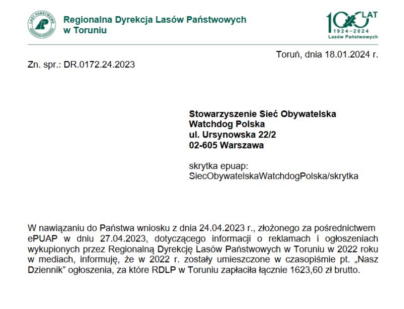 W nawiązaniu do Państwa wniosku z dnia 24.04.2023 r., złożonego za pośrednictwem ePUAP w dniu 27.04.2023, dotyczącego informacji o reklamach i ogłoszeniach wykupionych przez Regionalną Dyrekcję Lasów Państwowych w Toruniu w 2022 roku w mediach, informuję, że w 2022 r. zostały umieszczone w czasopiśmie pt. „Nasz Dziennik” ogłoszenia, za które RDLP w Toruniu zapłaciła łącznie 1623,60 zł brutto.